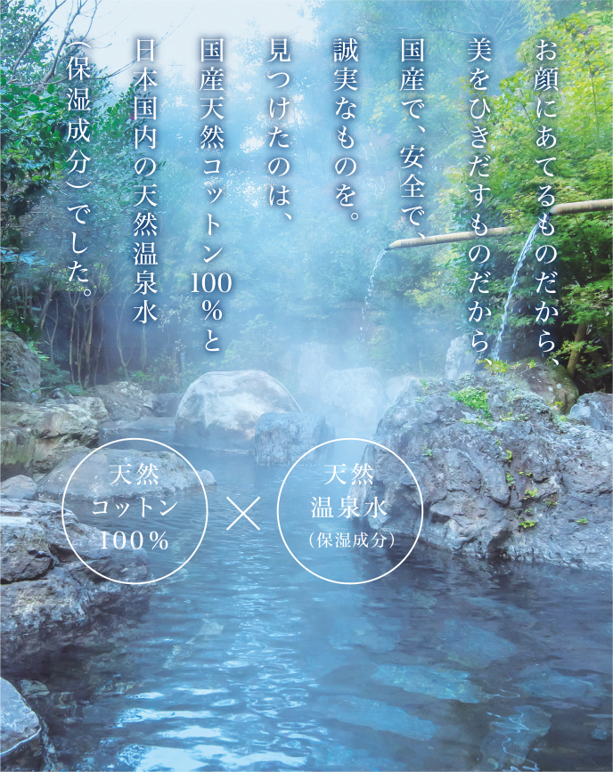 お顔にあてるものだから、美をひきだすものだから、国産で、安全で、誠実なものを。見つけたのは、国産天然コットン100%と日本国内の天然温泉水（保湿成分）でした。