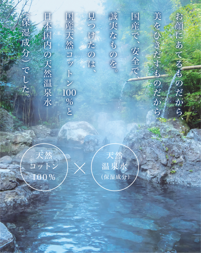 お顔にあてるものだから、美をひきだすものだから、国産で、安全で、誠実なものを。見つけたのは、国産天然コットン100%と日本国内の天然温泉水（保湿成分）でした。